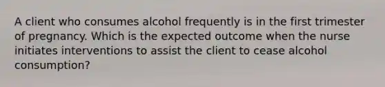 A client who consumes alcohol frequently is in the first trimester of pregnancy. Which is the expected outcome when the nurse initiates interventions to assist the client to cease alcohol consumption?