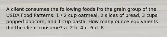 A client consumes the following foods fro the grain group of the USDA Food Patterns: 1 / 2 cup oatmeal, 2 slices of bread, 3 cups popped popcorn, and 1 cup pasta. How many ounce equivalents did the client consume? a. 2 b. 4 c. 6 d. 8