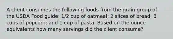 A client consumes the following foods from the grain group of the USDA Food guide: 1/2 cup of oatmeal; 2 slices of bread; 3 cups of popcorn; and 1 cup of pasta. Based on the ounce equivalents how many servings did the client consume?