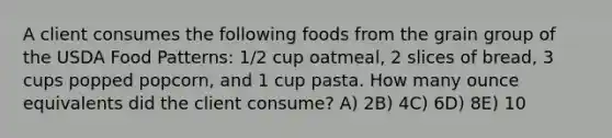 A client consumes the following foods from the grain group of the USDA Food Patterns: 1/2 cup oatmeal, 2 slices of bread, 3 cups popped popcorn, and 1 cup pasta. How many ounce equivalents did the client consume?​ A) ​2B) ​4C) ​6D) ​8E) ​10