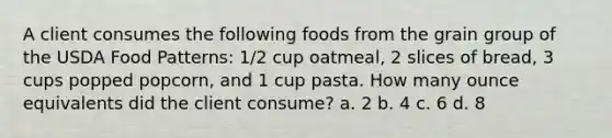 A client consumes the following foods from the grain group of the USDA Food Patterns: 1/2 cup oatmeal, 2 slices of bread, 3 cups popped popcorn, and 1 cup pasta. How many ounce equivalents did the client consume? a. 2 b. 4 c. 6 d. 8