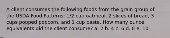 A client consumes the following foods from the grain group of the USDA Food Patterns: 1/2 cup oatmeal, 2 slices of bread, 3 cups popped popcorn, and 1 cup pasta. How many ounce equivalents did the client consume? a. 2 b. 4 c. 6 d. 8 e. 10