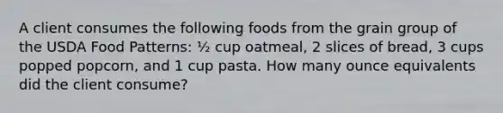 A client consumes the following foods from the grain group of the USDA Food Patterns: ½ cup oatmeal, 2 slices of bread, 3 cups popped popcorn, and 1 cup pasta. How many ounce equivalents did the client consume?