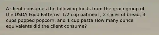 A client consumes the following foods from the grain group of the USDA Food Patterns: 1/2 cup oatmeal , 2 slices of bread, 3 cups popped popcorn, and 1 cup pasta How many ounce equivalents did the client consume?