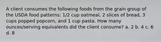 A client consumes the following foods from the grain group of the USDA food patterns: 1/2 cup oatmeal, 2 slices of bread, 3 cups popped popcorn, and 1 cup pasta. How many ounces/serving equivalents did the client consume? a. 2 b. 4 c. 6 d. 8