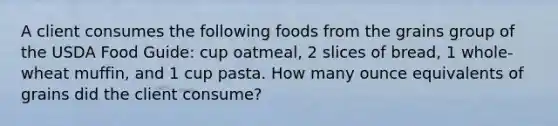 A client consumes the following foods from the grains group of the USDA Food Guide: cup oatmeal, 2 slices of bread, 1 whole-wheat muffin, and 1 cup pasta. How many ounce equivalents of grains did the client consume?