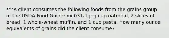 ***A client consumes the following foods from the grains group of the USDA Food Guide: mc031-1.jpg cup oatmeal, 2 slices of bread, 1 whole-wheat muffin, and 1 cup pasta. How many ounce equivalents of grains did the client consume?