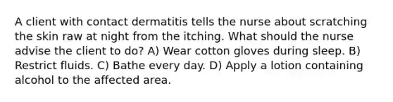 A client with contact dermatitis tells the nurse about scratching the skin raw at night from the itching. What should the nurse advise the client to do? A) Wear cotton gloves during sleep. B) Restrict fluids. C) Bathe every day. D) Apply a lotion containing alcohol to the affected area.