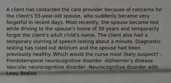 A client has contacted the care provider because of concerns for the client's 55-year-old spouse, who suddenly became very forgetful in recent days. Most recently, the spouse became lost while driving to the spouse's home of 30 years and temporarily forgot the client's adult child's name. The client also had a temporary slurring of speech lasting about a minute. Diagnostic testing has ruled out delirium and the spouse had been previously healthy. Which would the nurse most likely suspect? -Frontotemporal neurocognitive disorder -Alzheimer's disease -Vascular neurocognitive disorder -Neurocognitive disorder with Lewy Bodies