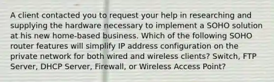 A client contacted you to request your help in researching and supplying the hardware necessary to implement a SOHO solution at his new home-based business. Which of the following SOHO router features will simplify IP address configuration on the private network for both wired and wireless clients? Switch, FTP Server, DHCP Server, Firewall, or Wireless Access Point?