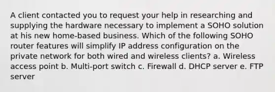 A client contacted you to request your help in researching and supplying the hardware necessary to implement a SOHO solution at his new home-based business. Which of the following SOHO router features will simplify IP address configuration on the private network for both wired and wireless clients? a. Wireless access point b. Multi-port switch c. Firewall d. DHCP server e. FTP server