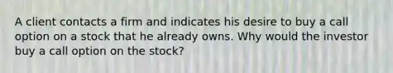 A client contacts a firm and indicates his desire to buy a call option on a stock that he already owns. Why would the investor buy a call option on the stock?