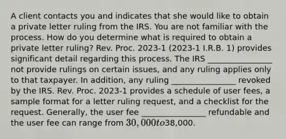 A client contacts you and indicates that she would like to obtain a private letter ruling from the IRS. You are not familiar with the process. How do you determine what is required to obtain a private letter ruling? Rev. Proc. 2023-1 (2023-1 I.R.B. 1) provides significant detail regarding this process. The IRS ________________ not provide rulings on certain issues, and any ruling applies only to that taxpayer. In addition, any ruling ________________ revoked by the IRS. Rev. Proc. 2023-1 provides a schedule of user fees, a sample format for a letter ruling request, and a checklist for the request. Generally, the user fee ________________ refundable and the user fee can range from 30,000 to38,000.