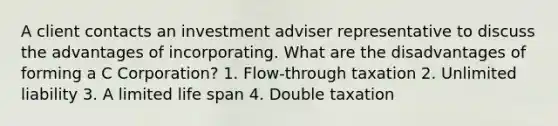 A client contacts an investment adviser representative to discuss the advantages of incorporating. What are the disadvantages of forming a C Corporation? 1. Flow-through taxation 2. Unlimited liability 3. A limited life span 4. Double taxation