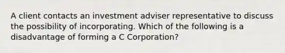 A client contacts an investment adviser representative to discuss the possibility of incorporating. Which of the following is a disadvantage of forming a C Corporation?