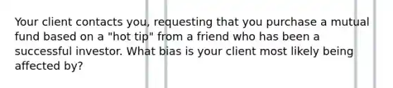 Your client contacts you, requesting that you purchase a mutual fund based on a "hot tip" from a friend who has been a successful investor. What bias is your client most likely being affected by?