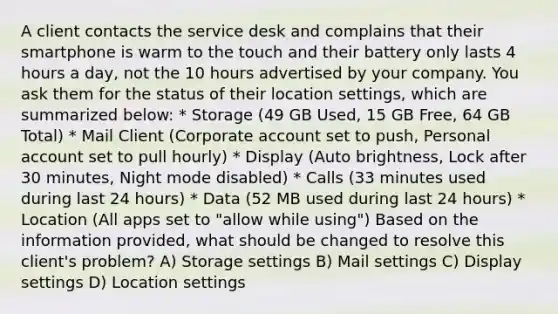 A client contacts the service desk and complains that their smartphone is warm to the touch and their battery only lasts 4 hours a day, not the 10 hours advertised by your company. You ask them for the status of their location settings, which are summarized below: * Storage (49 GB Used, 15 GB Free, 64 GB Total) * Mail Client (Corporate account set to push, Personal account set to pull hourly) * Display (Auto brightness, Lock after 30 minutes, Night mode disabled) * Calls (33 minutes used during last 24 hours) * Data (52 MB used during last 24 hours) * Location (All apps set to "allow while using") Based on the information provided, what should be changed to resolve this client's problem? A) Storage settings B) Mail settings C) Display settings D) Location settings