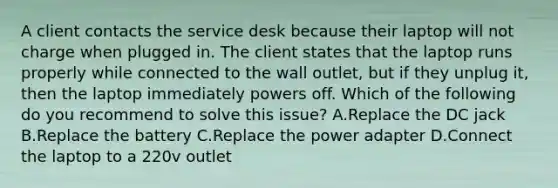 A client contacts the service desk because their laptop will not charge when plugged in. The client states that the laptop runs properly while connected to the wall outlet, but if they unplug it, then the laptop immediately powers off. Which of the following do you recommend to solve this issue? A.Replace the DC jack B.Replace the battery C.Replace the power adapter D.Connect the laptop to a 220v outlet