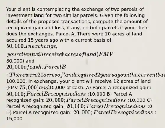 Your client is contemplating the exchange of two parcels of investment land for two similar parcels. Given the following details of the proposed transactions, compute the amount of recognized gain and loss, if any, on both parcels if your client does the exchanges. Parcel A: There were 10 acres of land acquired 15 years ago with a current basis of 50,000. In exchange, your client will receive 8 acres of land (FMV80,000) and 20,000 of cash. Parcel B: There were 20 acres of land acquired 2 years ago with a current basis of100,000. In exchange, your client will receive 12 acres of land (FMV 75,000) and10,000 of cash. A) Parcel A recognized gain: 50,000; Parcel B recognized loss:10,000 B) Parcel A recognized gain: 20,000; Parcel B recognized loss:10,000 C) Parcel A recognized gain: 20,000; Parcel B recognized loss:0 D) Parcel A recognized gain: 20,000; Parcel B recognized loss:15,000