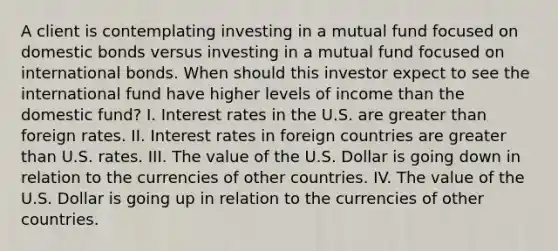 A client is contemplating investing in a mutual fund focused on domestic bonds versus investing in a mutual fund focused on international bonds. When should this investor expect to see the international fund have higher levels of income than the domestic fund? I. Interest rates in the U.S. are greater than foreign rates. II. Interest rates in foreign countries are greater than U.S. rates. III. The value of the U.S. Dollar is going down in relation to the currencies of other countries. IV. The value of the U.S. Dollar is going up in relation to the currencies of other countries.