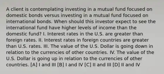 A client is contemplating investing in a mutual fund focused on domestic bonds versus investing in a mutual fund focused on international bonds. When should this investor expect to see the international fund have higher levels of income than the domestic fund? I. Interest rates in the U.S. are greater than foreign rates. II. Interest rates in foreign countries are greater than U.S. rates. III. The value of the U.S. Dollar is going down in relation to the currencies of other countries. IV. The value of the U.S. Dollar is going up in relation to the currencies of other countries. [A] I and III [B] I and IV [C] II and III [D] II and IV