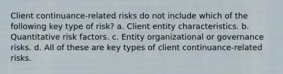 Client continuance-related risks do not include which of the following key type of risk? a. Client entity characteristics. b. Quantitative risk factors. c. Entity organizational or governance risks. d. All of these are key types of client continuance-related risks.