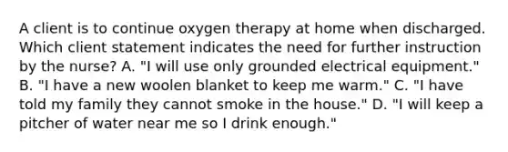 A client is to continue oxygen therapy at home when discharged. Which client statement indicates the need for further instruction by the nurse? A. "I will use only grounded electrical equipment." B. "I have a new woolen blanket to keep me warm." C. "I have told my family they cannot smoke in the house." D. "I will keep a pitcher of water near me so I drink enough."