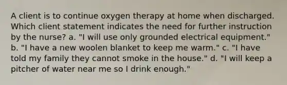 A client is to continue oxygen therapy at home when discharged. Which client statement indicates the need for further instruction by the nurse? a. "I will use only grounded electrical equipment." b. "I have a new woolen blanket to keep me warm." c. "I have told my family they cannot smoke in the house." d. "I will keep a pitcher of water near me so I drink enough."