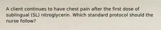 A client continues to have chest pain after the first dose of sublingual​ (SL) nitroglycerin. Which standard protocol should the nurse​ follow?