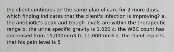 the client continues on the same plan of care for 2 more days. which finding indicates that the client's infection is improving? a. the antibiotic's peak and trough levels are within the therapeutic range b. the urine specific gravity is 1.020 c. the WBC count has decreased from 15,000mm3 to 11,000mm3 d. the client reports that his pain level is 5