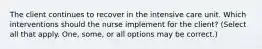 The client continues to recover in the intensive care unit. Which interventions should the nurse implement for the client? (Select all that apply. One, some, or all options may be correct.)