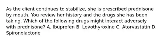 As the client continues to stabilize, she is prescribed prednisone by mouth. You review her history and the drugs she has been taking. Which of the following drugs might interact adversely with prednisone? A. Ibuprofen B. Levothyroxine C. Atorvastatin D. Spironolactone