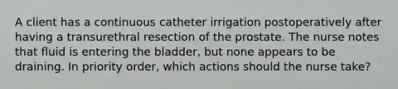 A client has a continuous catheter irrigation postoperatively after having a transurethral resection of the prostate. The nurse notes that fluid is entering the bladder, but none appears to be draining. In priority order, which actions should the nurse take?