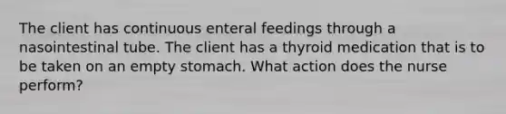 The client has continuous enteral feedings through a nasointestinal tube. The client has a thyroid medication that is to be taken on an empty stomach. What action does the nurse perform?