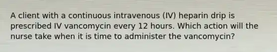 A client with a continuous intravenous (IV) heparin drip is prescribed IV vancomycin every 12 hours. Which action will the nurse take when it is time to administer the vancomycin?