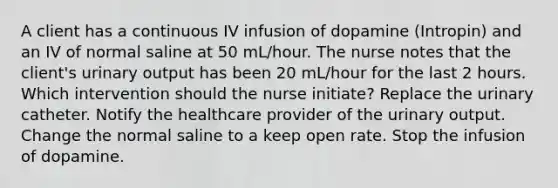 A client has a continuous IV infusion of dopamine (Intropin) and an IV of normal saline at 50 mL/hour. The nurse notes that the client's urinary output has been 20 mL/hour for the last 2 hours. Which intervention should the nurse initiate? Replace the urinary catheter. Notify the healthcare provider of the urinary output. Change the normal saline to a keep open rate. Stop the infusion of dopamine.