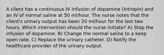 A client has a continuous IV infusion of dopamine (Intropin) and an IV of normal saline at 50 ml/hour. The nurse notes that the client's urinary output has been 20 ml/hour for the last two hours. Which intervention should the nurse initiate? A) Stop the infusion of dopamine. B) Change the normal saline to a keep open rate. C) Replace the urinary catheter. D) Notify the healthcare provider of the urinary output.