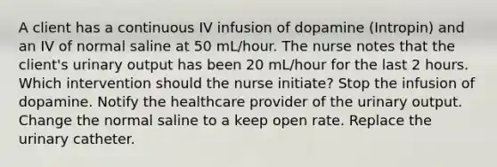 A client has a continuous IV infusion of dopamine (Intropin) and an IV of normal saline at 50 mL/hour. The nurse notes that the client's urinary output has been 20 mL/hour for the last 2 hours. Which intervention should the nurse initiate? Stop the infusion of dopamine. Notify the healthcare provider of the urinary output. Change the normal saline to a keep open rate. Replace the urinary catheter.