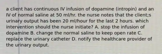 a client has continuous IV infusion of dopamine (intropin) and an IV of normal saline at 50 ml/hr. the nurse notes that the client;s urinary output has been 20 ml/hour for the last 2 hours. which intervention should the nurse initiate? A. stop the infusion of dopamine B. change the normal saline to keep open rate C. replace the urinary catheter D. notify the healthcare provider of the urinary output.