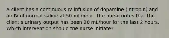 A client has a continuous IV infusion of dopamine (Intropin) and an IV of normal saline at 50 mL/hour. The nurse notes that the client's urinary output has been 20 mL/hour for the last 2 hours. Which intervention should the nurse initiate?