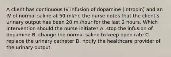 A client has continuous IV infusion of dopamine (intropin) and an IV of normal saline at 50 ml/hr. the nurse notes that the client's urinary output has been 20 ml/hour for the last 2 hours. Which intervention should the nurse initiate? A. stop the infusion of dopamine B. change the normal saline to keep open rate C. replace the urinary catheter D. notify the healthcare provider of the urinary output.