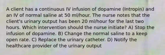 A client has a continuous IV infusion of dopamine (Intropin) and an IV of normal saline at 50 ml/hour. The nurse notes that the client's urinary output has been 20 ml/hour for the last two hours. Which intervention should the nurse initiate? A) Stop the infusion of dopamine. B) Change the normal saline to a keep open rate. C) Replace the urinary catheter. D) Notify the healthcare provider of the urinary output