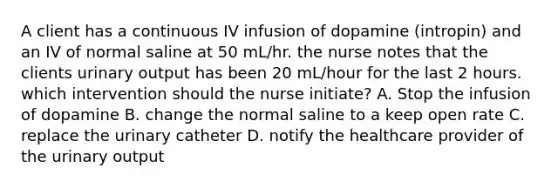 A client has a continuous IV infusion of dopamine (intropin) and an IV of normal saline at 50 mL/hr. the nurse notes that the clients urinary output has been 20 mL/hour for the last 2 hours. which intervention should the nurse initiate? A. Stop the infusion of dopamine B. change the normal saline to a keep open rate C. replace the urinary catheter D. notify the healthcare provider of the urinary output