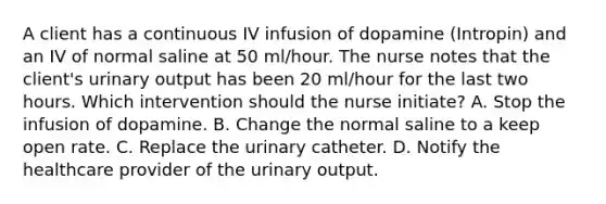 A client has a continuous IV infusion of dopamine (Intropin) and an IV of normal saline at 50 ml/hour. The nurse notes that the client's urinary output has been 20 ml/hour for the last two hours. Which intervention should the nurse initiate? A. Stop the infusion of dopamine. B. Change the normal saline to a keep open rate. C. Replace the urinary catheter. D. Notify the healthcare provider of the urinary output.