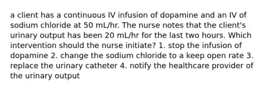 a client has a continuous IV infusion of dopamine and an IV of sodium chloride at 50 mL/hr. The nurse notes that the client's urinary output has been 20 mL/hr for the last two hours. Which intervention should the nurse initiate? 1. stop the infusion of dopamine 2. change the sodium chloride to a keep open rate 3. replace the urinary catheter 4. notify the healthcare provider of the urinary output