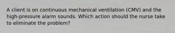 A client is on continuous mechanical ventilation (CMV) and the high-pressure alarm sounds. Which action should the nurse take to eliminate the problem?