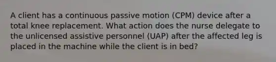 A client has a continuous passive motion (CPM) device after a total knee replacement. What action does the nurse delegate to the unlicensed assistive personnel (UAP) after the affected leg is placed in the machine while the client is in bed?