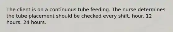 The client is on a continuous tube feeding. The nurse determines the tube placement should be checked every shift. hour. 12 hours. 24 hours.