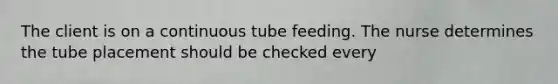 The client is on a continuous tube feeding. The nurse determines the tube placement should be checked every