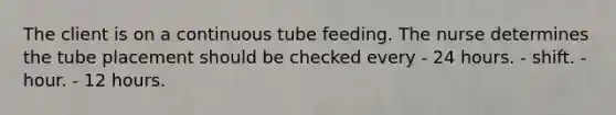 The client is on a continuous tube feeding. The nurse determines the tube placement should be checked every - 24 hours. - shift. - hour. - 12 hours.